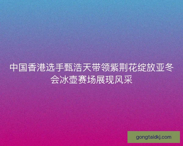 中国香港选手甄浩天带领紫荆花绽放亚冬会冰壶赛场展现风采