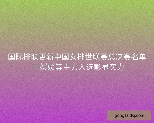 国际排联更新中国女排世联赛总决赛名单 王媛媛等主力入选彰显实力