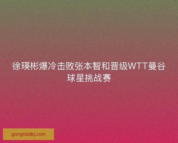 徐瑛彬爆冷击败张本智和晋级WTT曼谷球星挑战赛