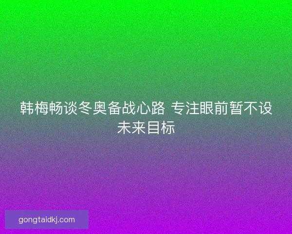 韩梅畅谈冬奥备战心路 专注眼前暂不设未来目标