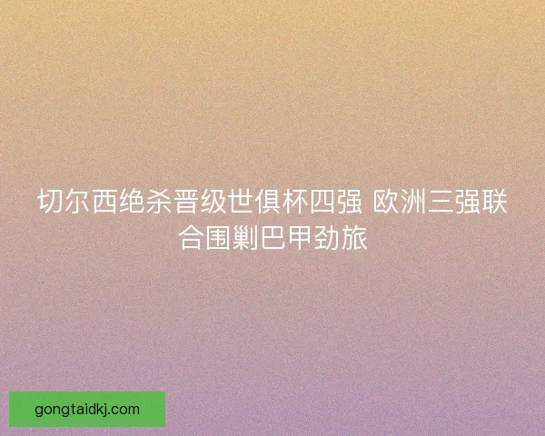 切尔西绝杀晋级世俱杯四强 欧洲三强联合围剿巴甲劲旅