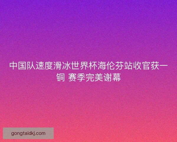 中国队速度滑冰世界杯海伦芬站收官获一铜 赛季完美谢幕