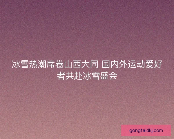 冰雪热潮席卷山西大同 国内外运动爱好者共赴冰雪盛会