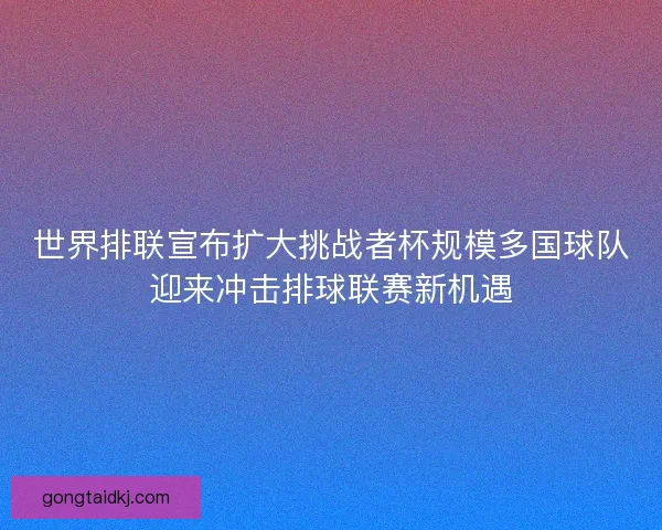 世界排联宣布扩大挑战者杯规模多国球队迎来冲击排球联赛新机遇