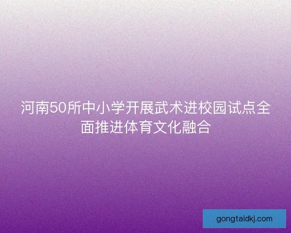 河南50所中小学开展武术进校园试点全面推进体育文化融合